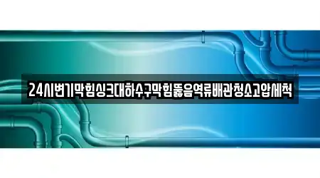 24시변기막힘싱크대하수구막힘뚫음역류배관청소고압세척
